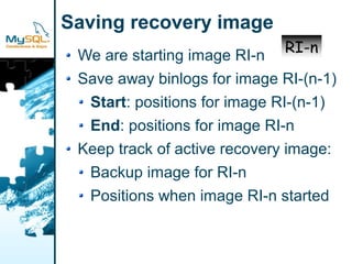 Saving recovery image
                             RI-n
 We are starting image RI-n
 Save away binlogs for image RI-(n-1)
  Start: positions for image RI-(n-1)
  End: positions for image RI-n
 Keep track of active recovery image:
  Backup image for RI-n
  Positions when image RI-n started
 