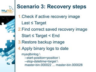 Scenario 3: Recovery steps
1.Check if active recovery image
  Last ≤ Target
2.Find correct saved recovery image
  Start ≤ Target < End
3.Restore backup image
4.Apply binary logs to date
 mysqlbinlog 
  --start-position=position 
  --stop-datetime=target 
  master-bin.000022 ... master-bin.000028
 