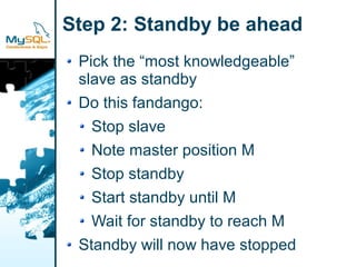 Step 2: Standby be ahead
 Pick the “most knowledgeable”
 slave as standby
 Do this fandango:
   Stop slave
   Note master position M
   Stop standby
   Start standby until M
   Wait for standby to reach M
 Standby will now have stopped
 