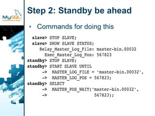 Step 2: Standby be ahead
   Commands for doing this
  slave> STOP SLAVE;
  slave> SHOW SLAVE STATUS;
     Relay_Master_Log_File: master­bin.00032
       Exec_Master_Log_Pos: 567823
standby> STOP SLAVE;
standby> START SLAVE UNTIL
      ­>  MASTER_LOG_FILE = 'master­bin.00032',
      ­>  MASTER_LOG_POS = 567823;
standby> SELECT
      ­>  MASTER_POS_WAIT('master­bin.00032',
      ­>                   567823);
 