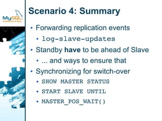 Scenario 4: Summary
 Forwarding replication events
  log­slave­updates
 Standby have to be ahead of Slave
   ... and ways to ensure that
 Synchronizing for switch-over
  SHOW MASTER STATUS
  START SLAVE UNTIL
  MASTER_POS_WAIT()
 