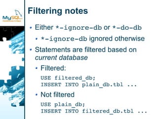 Filtering notes
 Either *­ignore­db or *­do­db
   *­ignore­db ignored otherwise
 Statements are filtered based on
 current database
   Filtered:
   USE filtered_db;
   INSERT INTO plain_db.tbl ...
   Not filtered
   USE plain_db;
   INSERT INTO filtered_db.tbl ...
 