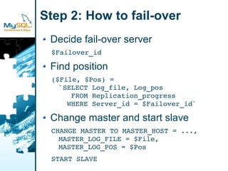 Step 2: How to fail-over
 Decide fail-over server
 $Failover_id

 Find position
 ($File, $Pos) =
   `SELECT Log_file, Log_pos
      FROM Replication_progress
     WHERE Server_id = $Failover_id`

 Change master and start slave
 CHANGE MASTER TO MASTER_HOST = ...,
   MASTER_LOG_FILE = $File,
   MASTER_LOG_POS = $Pos
 START SLAVE
 