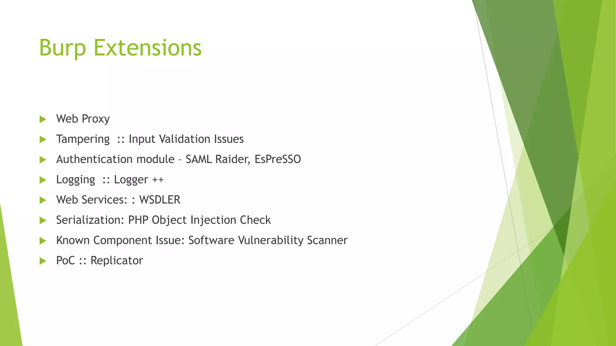 Burp Extensions
 Web Proxy
 Tampering :: Input Validation Issues
 Authentication module – SAML Raider, EsPreSSO
 Logging :: Logger ++
 Web Services: : WSDLER
 Serialization: PHP Object Injection Check
 Known Component Issue: Software Vulnerability Scanner
 PoC :: Replicator
 