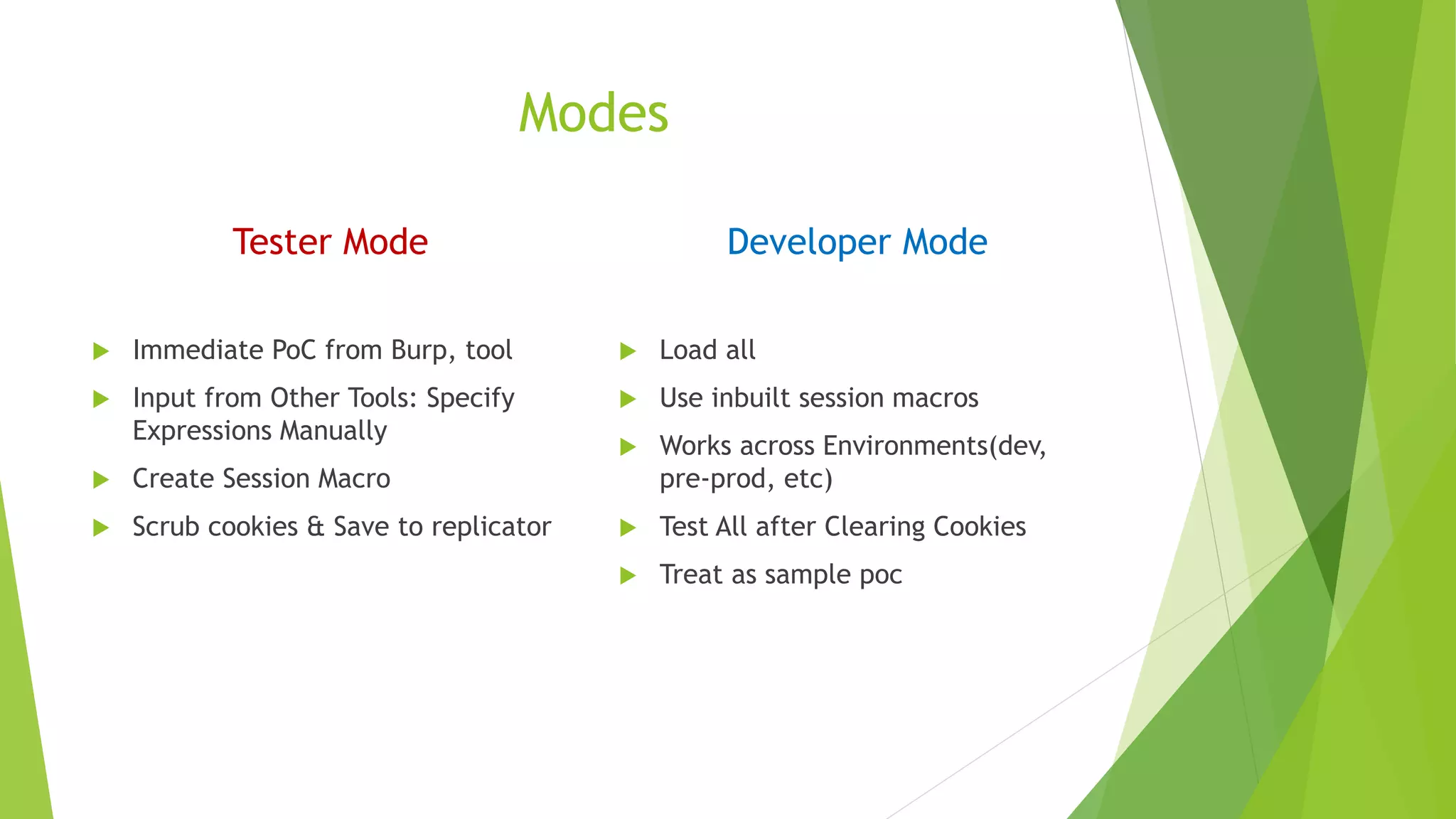 Modes
Tester Mode
 Immediate PoC from Burp, tool
 Input from Other Tools: Specify
Expressions Manually
 Create Session Macro
 Scrub cookies & Save to replicator
Developer Mode
 Load all
 Use inbuilt session macros
 Works across Environments(dev,
pre-prod, etc)
 Test All after Clearing Cookies
 Treat as sample poc
 