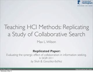 Dr Max L.Wilson http://cs.nott.ac.uk/~mlw/
Teaching HCI Methods: Replicating
a Study of Collaborative Search
Max L.Wilson
Evaluating the synergic effect of collaboration in information seeking.
In SIGIR 2011
by Shah & González-Ibáñez
Replicated Paper:
Wednesday, 8 May 13
 