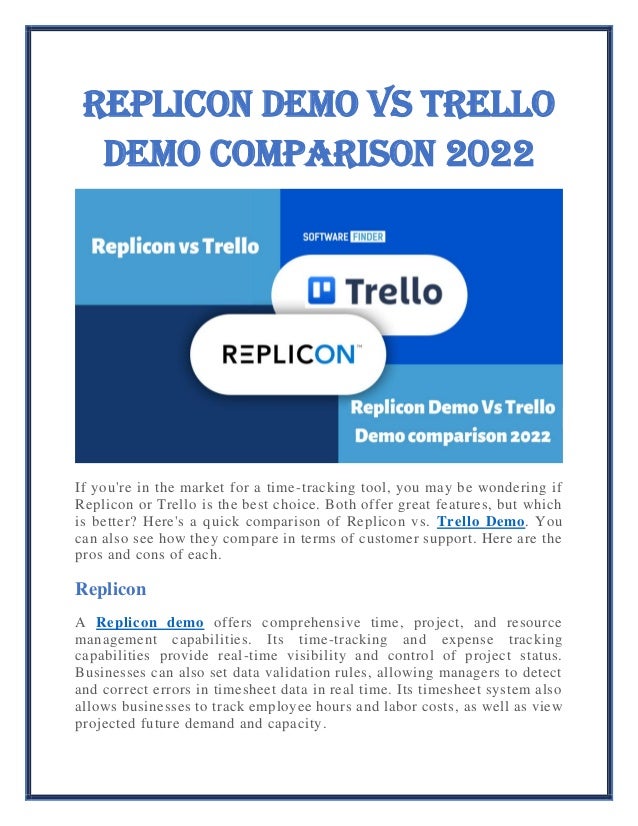 Replicon Demo Vs Trello
Demo comparison 2022
If you're in the market for a time-tracking tool, you may be wondering if
Replicon or Trello is the best choice. Both offer great features, but which
is better? Here's a quick comparison of Replicon vs. Trello Demo. You
can also see how they compare in terms of customer support. Here are the
pros and cons of each.
Replicon
A Replicon demo offers comprehensive time, project, and resource
management capabilities. Its time-tracking and expense tracking
capabilities provide real-time visibility and control of project status.
Businesses can also set data validation rules, allowing managers to detect
and correct errors in timesheet data in real time. Its timesheet system also
allows businesses to track employee hours and labor costs, as well as view
projected future demand and capacity.
 
