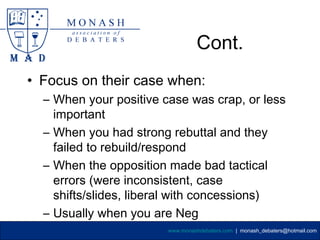 Cont.
• Focus on their case when:
  – When your positive case was crap, or less
    important
  – When you had strong rebuttal and they
    failed to rebuild/respond
  – When the opposition made bad tactical
    errors (were inconsistent, case
    shifts/slides, liberal with concessions)
  – Usually when you are Neg
                        www.monashdebaters.com | monash_debaters@hotmail.com
 