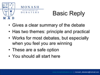 Basic Reply
• Gives a clear summary of the debate
• Has two themes: principle and practical
• Works for most debates, but especially
  when you feel you are winning
• These are a safe option
• You should all start here


                      www.monashdebaters.com | monash_debaters@hotmail.com
 