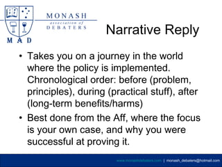 Narrative Reply
• Takes you on a journey in the world
  where the policy is implemented.
  Chronological order: before (problem,
  principles), during (practical stuff), after
  (long-term benefits/harms)
• Best done from the Aff, where the focus
  is your own case, and why you were
  successful at proving it.
                        www.monashdebaters.com | monash_debaters@hotmail.com
 