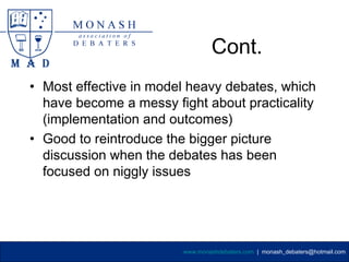Cont.
• Most effective in model heavy debates, which
  have become a messy fight about practicality
  (implementation and outcomes)
• Good to reintroduce the bigger picture
  discussion when the debates has been
  focused on niggly issues




                        www.monashdebaters.com | monash_debaters@hotmail.com
 