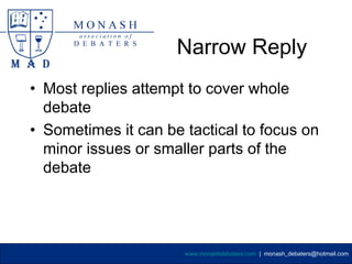 Narrow Reply
• Most replies attempt to cover whole
  debate
• Sometimes it can be tactical to focus on
  minor issues or smaller parts of the
  debate




                      www.monashdebaters.com | monash_debaters@hotmail.com
 
