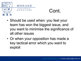 Cont.
• Should be used when: you feel your
  team has won the biggest issue, and
  you want to minimise the significance of
  all other issues
• Or when your opposition has made a
  key tactical error which you want to
  exploit

                      www.monashdebaters.com | monash_debaters@hotmail.com
 