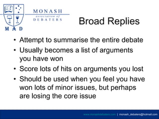 Broad Replies
• Attempt to summarise the entire debate
• Usually becomes a list of arguments
  you have won
• Score lots of hits on arguments you lost
• Should be used when you feel you have
  won lots of minor issues, but perhaps
  are losing the core issue

                      www.monashdebaters.com | monash_debaters@hotmail.com
 