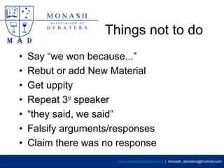Things not to do
•   Say “we won because...”
•   Rebut or add New Material
•   Get uppity
•   Repeat 3rd speaker
•   “they said, we said”
•   Falsify arguments/responses
•   Claim there was no response
                      www.monashdebaters.com | monash_debaters@hotmail.com
 