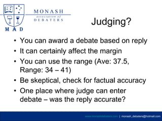 Judging?
• You can award a debate based on reply
• It can certainly affect the margin
• You can use the range (Ave: 37.5,
  Range: 34 – 41)
• Be skeptical, check for factual accuracy
• One place where judge can enter
  debate – was the reply accurate?

                      www.monashdebaters.com | monash_debaters@hotmail.com
 