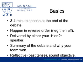 Basics
• 3-4 minute speech at the end of the
  debate.
• Happen in reverse order (neg then aff).
• Delivered by either your 1st or 2nd
  speaker.
• Summary of the debate and why your
  team won.
• Reflective (past tense), sound objective.
                      www.monashdebaters.com | monash_debaters@hotmail.com
 
