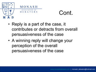 Cont.
• Reply is a part of the case, it
  contributes or detracts from overall
  persuasiveness of the case
• A winning reply will change your
  perception of the overall
  persuasiveness of the case



                       www.monashdebaters.com | monash_debaters@hotmail.com
 