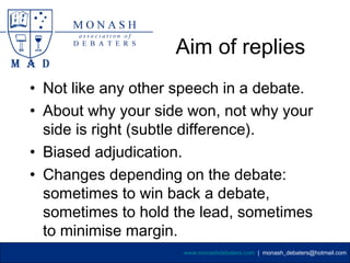 Aim of replies
• Not like any other speech in a debate.
• About why your side won, not why your
  side is right (subtle difference).
• Biased adjudication.
• Changes depending on the debate:
  sometimes to win back a debate,
  sometimes to hold the lead, sometimes
  to minimise margin.
                     www.monashdebaters.com | monash_debaters@hotmail.com
 