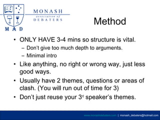 Method
• ONLY HAVE 3-4 mins so structure is vital.
  – Don’t give too much depth to arguments.
  – Minimal intro
• Like anything, no right or wrong way, just less
  good ways.
• Usually have 2 themes, questions or areas of
  clash. (You will run out of time for 3)
• Don’t just reuse your 3rd speaker’s themes.

                           www.monashdebaters.com | monash_debaters@hotmail.com
 