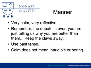 Manner
• Very calm, very reflective.
• Remember, the debate is over, you are
  just telling us why you are better than
  them... Keep the claws away.
• Use past tense.
• Calm does not mean inaudible or boring


                     www.monashdebaters.com | monash_debaters@hotmail.com
 