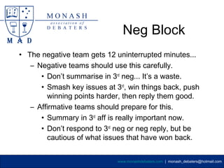 Neg Block
• The negative team gets 12 uninterrupted minutes...
   – Negative teams should use this carefully.
      • Don’t summarise in 3rd neg... It’s a waste.
      • Smash key issues at 3rd, win things back, push
        winning points harder, then reply them good.
   – Affirmative teams should prepare for this.
      • Summary in 3rd aff is really important now.
      • Don’t respond to 3rd neg or neg reply, but be
        cautious of what issues that have won back.


                             www.monashdebaters.com | monash_debaters@hotmail.com
 