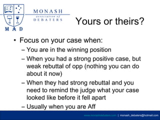 Yours or theirs?
• Focus on your case when:
  – You are in the winning position
  – When you had a strong positive case, but
    weak rebuttal of opp (nothing you can do
    about it now)
  – When they had strong rebuttal and you
    need to remind the judge what your case
    looked like before it fell apart
  – Usually when you are Aff
                        www.monashdebaters.com | monash_debaters@hotmail.com
 