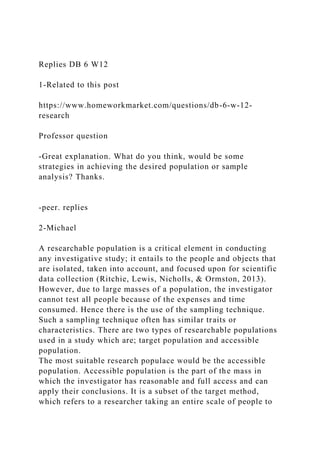 Replies DB 6 W12
1-Related to this post
https://www.homeworkmarket.com/questions/db-6-w-12-
research
Professor question
-Great explanation. What do you think, would be some
strategies in achieving the desired population or sample
analysis? Thanks.
-peer. replies
2-Michael
A researchable population is a critical element in conducting
any investigative study; it entails to the people and objects that
are isolated, taken into account, and focused upon for scientific
data collection (Ritchie, Lewis, Nicholls, & Ormston, 2013).
However, due to large masses of a population, the investigator
cannot test all people because of the expenses and time
consumed. Hence there is the use of the sampling technique.
Such a sampling technique often has similar traits or
characteristics. There are two types of researchable populations
used in a study which are; target population and accessible
population.
The most suitable research populace would be the accessible
population. Accessible population is the part of the mass in
which the investigator has reasonable and full access and can
apply their conclusions. It is a subset of the target method,
which refers to a researcher taking an entire scale of people to
 