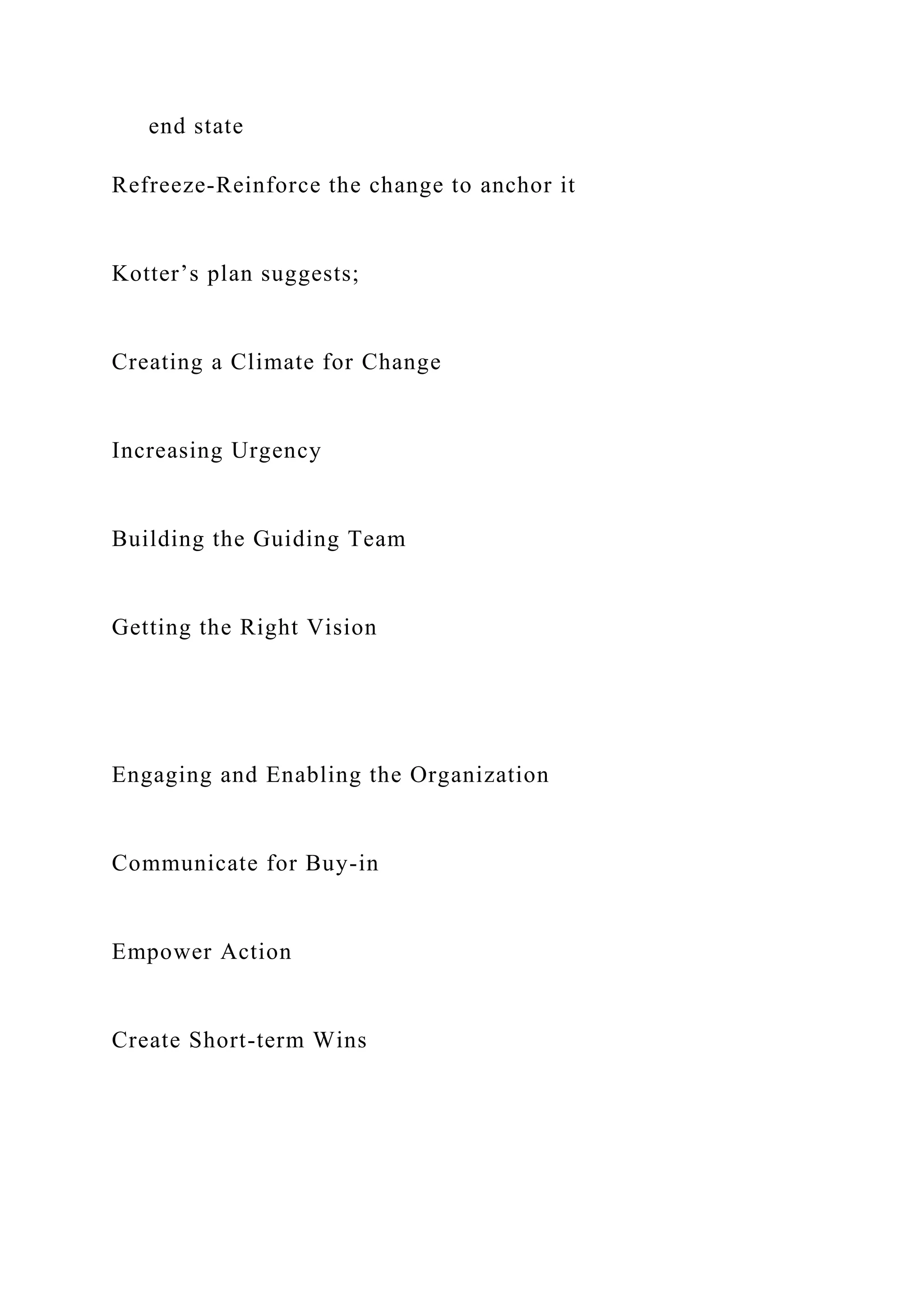 end state
Refreeze-Reinforce the change to anchor it
Kotter’s plan suggests;
Creating a Climate for Change
Increasing Urgency
Building the Guiding Team
Getting the Right Vision
Engaging and Enabling the Organization
Communicate for Buy-in
Empower Action
Create Short-term Wins
 