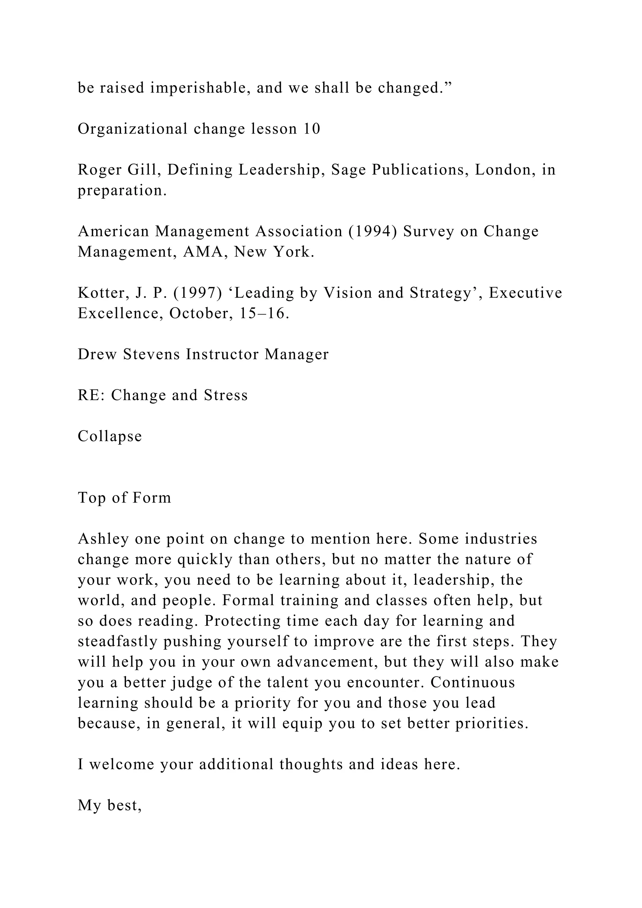 be raised imperishable, and we shall be changed.”
Organizational change lesson 10
Roger Gill, Defining Leadership, Sage Publications, London, in
preparation.
American Management Association (1994) Survey on Change
Management, AMA, New York.
Kotter, J. P. (1997) ‘Leading by Vision and Strategy’, Executive
Excellence, October, 15–16.
Drew Stevens Instructor Manager
RE: Change and Stress
Collapse
Top of Form
Ashley one point on change to mention here. Some industries
change more quickly than others, but no matter the nature of
your work, you need to be learning about it, leadership, the
world, and people. Formal training and classes often help, but
so does reading. Protecting time each day for learning and
steadfastly pushing yourself to improve are the first steps. They
will help you in your own advancement, but they will also make
you a better judge of the talent you encounter. Continuous
learning should be a priority for you and those you lead
because, in general, it will equip you to set better priorities.
I welcome your additional thoughts and ideas here.
My best,
 