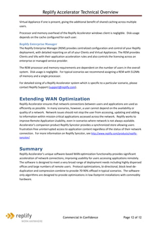 Replify Accelerator Technical Overview

Virtual Appliance if one is present, giving the additional benefit of shared caching across multiple
users.

Processor and memory overhead of the Replify Accelerator windows client is negligible. Disk usage
depends on the cache configured for each user.

Replify Enterprise Manager
The Replify Enterprise Manager (REM) provides centralized configuration and control of your Replify
deployment, with detailed reporting on all of your Clients and Virtual Appliances. The REM provides
Clients and VAs with their application acceleration rules and also controls the licensing across an
enterprise or managed service provider.

The REM processor and memory requirements are dependent on the number of users in the overall
system. Disk usage is negligible. For typical scenarios we recommend assigning a REM with 512Mb
of memory and a single processor.

For detailed sizing of a Replify Accelerator system which is specific to a particular scenario, please
contact Replify Support (support@replify.com).



Extending WAN Optimization
Replify Accelerator ensures that network connections between users and applications are used as
efficiently as possible. In many scenarios, however, a user cannot depend on the availability or
quality of a network. Network issues should not stop the user from accessing, updating and adding
to information within mission critical applications accessed across the network. Replify works to
improve Remote Application Usability, even in scenarios where network is not always available.
Accelerator’s companion product Replify Syncstor provides a synchronized store allowing users
frustration-free uninterrupted access to application content regardless of the status of their network
connection. For more information on Replify Syncstor, see http://www.replify.com/products/replify-
syncstor/



Summary
Replify Accelerator’s unique software-based WAN optimization functionality provides significant
acceleration of network connections, improving usability for users accessing applications remotely.
The software is designed to meet a very broad range of deployment needs including highly dispersed
offices and large numbers of remote users. Protocol optimizations, bi-directional, block level de-
duplication and compression combine to provide 70-90% offload in typical scenarios. The software-
only algorithms are designed to provide optimizations in low-footprint installations with commodity
hardware.




                                     Commercial In Confidence                             Page 12 of 12
 