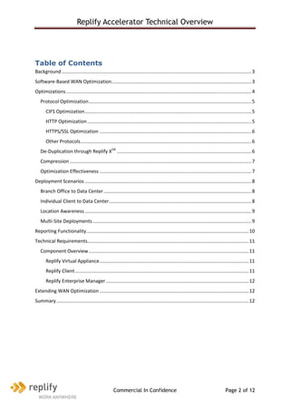 Replify Accelerator Technical Overview




Table of Contents
Background ............................................................................................................................................. 3
Software-Based WAN Optimization ........................................................................................................ 3
Optimizations .......................................................................................................................................... 4
   Protocol Optimization ......................................................................................................................... 5
       CIFS Optimization ............................................................................................................................ 5
       HTTP Optimization .......................................................................................................................... 5
       HTTPS/SSL Optimization ................................................................................................................. 6
       Other Protocols ............................................................................................................................... 6
   De-Duplication through Replify XDR .................................................................................................... 6
   Compression ....................................................................................................................................... 7
   Optimization Effectiveness ................................................................................................................. 7
Deployment Scenarios ............................................................................................................................ 8
   Branch Office to Data Center .............................................................................................................. 8
   Individual Client to Data Center .......................................................................................................... 8
   Location Awareness ............................................................................................................................ 9
   Multi-Site Deployments ...................................................................................................................... 9
Reporting Functionality......................................................................................................................... 10
Technical Requirements........................................................................................................................ 11
   Component Overview ....................................................................................................................... 11
       Replify Virtual Appliance ............................................................................................................... 11
       Replify Client ................................................................................................................................. 11
       Replify Enterprise Manager .......................................................................................................... 12
Extending WAN Optimization ............................................................................................................... 12
Summary ............................................................................................................................................... 12




                                                      Commercial In Confidence                                                       Page 2 of 12
 