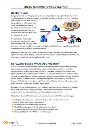 Replify Accelerator Technical Overview

Background
Company networks are changing. Site and server consolidation is moving IT infrastructure from
branch offices to central locations, cloud computing is beginning to deliver IT services externally,
and users are needing more flexibility
to move between offices, work from
home and work remotely while
travelling. These changes mean that
more and more users are working             Server
                                                                                Cloud Services
                                            Consolidation
remotely from the applications they
are accessing day-to-day.

The applications that users are                                  Remote
accessing are also becoming more                                 Workers
network dependent, providing richer
experiences through web 2.0 interfaces, providing advanced collaboration capabilities, or allowing
users to participate in complex business processes.

More remote users and more content-heavy applications are pushing the requirement for WAN
Optimization technology. Replify Accelerator provides software-based WAN optimization focusing
on the user’s experience with the applications they use.



Software-Based WAN Optimization
Traditional approaches to WAN optimization have made networks more efficient by providing a
hardware device located at each side of the network. These hardware devices control the
connection to the network and provide efficiencies. Hardware based solutions provide great
optimization but introduce deployment problems – IT management required on each side of the
network, costly purchase and upgrade processes, inability to support cloud scenarios or individual
remote workers. Hardware vendors are beginning to provide their capabilities in software –
however this has required re-engineering of their solutions leading to limited software versions
which remain as costly as their hardware predecessors.

Replify Accelerator has been designed from the beginning to provide the capabilities of hardware
based WAN optimization entirely in software – with algorithms appropriate to meet the
requirements of low-footprint clients, and virtualized commodity servers.

As a software-based WAN Optimization solution, Accelerator has the following advantages:

    Full optimization capabilities within an individual client or software appliance
    Easy to deploy within cloud infrastructures
    Extensive optimizations efficiently in software
    Straight-forward deployment, without changing the network
    Targeted acceleration for problem applications or specific users
    Scales up and down without friction as needs change




                                     Commercial In Confidence                             Page 3 of 12
 