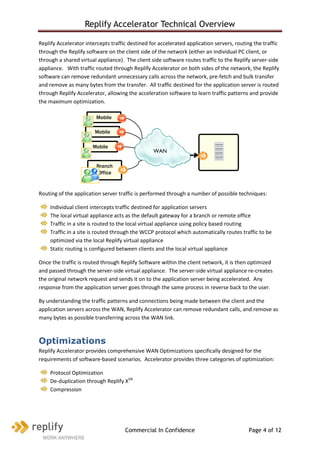 Replify Accelerator Technical Overview

Replify Accelerator intercepts traffic destined for accelerated application servers, routing the traffic
through the Replify software on the client side of the network (either an individual PC client, or
through a shared virtual appliance). The client side software routes traffic to the Replify server-side
appliance. With traffic routed through Replify Accelerator on both sides of the network, the Replify
software can remove redundant unnecessary calls across the network, pre-fetch and bulk transfer
and remove as many bytes from the transfer. All traffic destined for the application server is routed
through Replify Accelerator, allowing the acceleration software to learn traffic patterns and provide
the maximum optimization.

                        Mobile
                        worker
                        Mobile
                        worker                                            DATA
                       Mobile                                             CENTE
                       worker                    WAN                        R

                        Branch
                        Office


Routing of the application server traffic is performed through a number of possible techniques:

    Individual client intercepts traffic destined for application servers
    The local virtual appliance acts as the default gateway for a branch or remote office
    Traffic in a site is routed to the local virtual appliance using policy based routing
    Traffic in a site is routed through the WCCP protocol which automatically routes traffic to be
    optimized via the local Replify virtual appliance
    Static routing is configured between clients and the local virtual appliance

Once the traffic is routed through Replify Software within the client network, it is then optimized
and passed through the server-side virtual appliance. The server-side virtual appliance re-creates
the original network request and sends it on to the application server being accelerated. Any
response from the application server goes through the same process in reverse back to the user.

By understanding the traffic patterns and connections being made between the client and the
application servers across the WAN, Replify Accelerator can remove redundant calls, and remove as
many bytes as possible transferring across the WAN link.



Optimizations
Replify Accelerator provides comprehensive WAN Optimizations specifically designed for the
requirements of software-based scenarios. Accelerator provides three categories of optimization:

    Protocol Optimization
    De-duplication through Replify XDR
    Compression




                                     Commercial In Confidence                             Page 4 of 12
 
