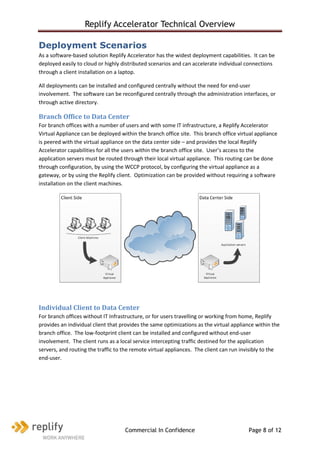 Replify Accelerator Technical Overview

Deployment Scenarios
As a software-based solution Replify Accelerator has the widest deployment capabilities. It can be
deployed easily to cloud or highly distributed scenarios and can accelerate individual connections
through a client installation on a laptop.

All deployments can be installed and configured centrally without the need for end-user
involvement. The software can be reconfigured centrally through the administration interfaces, or
through active directory.

Branch Office to Data Center
For branch offices with a number of users and with some IT infrastructure, a Replify Accelerator
Virtual Appliance can be deployed within the branch office site. This branch office virtual appliance
is peered with the virtual appliance on the data center side – and provides the local Replify
Accelerator capabilities for all the users within the branch office site. User’s access to the
application servers must be routed through their local virtual appliance. This routing can be done
through configuration, by using the WCCP protocol, by configuring the virtual appliance as a
gateway, or by using the Replify client. Optimization can be provided without requiring a software
installation on the client machines.




Individual Client to Data Center
For branch offices without IT Infrastructure, or for users travelling or working from home, Replify
provides an individual client that provides the same optimizations as the virtual appliance within the
branch office. The low-footprint client can be installed and configured without end-user
involvement. The client runs as a local service intercepting traffic destined for the application
servers, and routing the traffic to the remote virtual appliances. The client can run invisibly to the
end-user.




                                    Commercial In Confidence                            Page 8 of 12
 