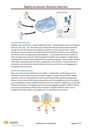 Replify Accelerator Technical Overview




Location Awareness
Typically, users connect from a range of different locations – moving between offices, working from
home or on the road. This means that a static deployment with users always being accelerated
through the same office-based virtual appliance would not work for many scenarios. Replify
Accelerator’s location awareness can automatically determine the location for a connecting user,
and connect to the most appropriate virtual appliance. For example, while the user is within an
office, the Accelerator routes the traffic through the local office virtual appliance, thereby taking
advantage of the shared cache provided within the local virtual appliance. When outside the office,
traffic will be optimized by the local client running on the user’s machine. Location Awareness is
achieved by understanding the network addresses that users connect from, or by tagging users
belonging to particular groups.

Multi-Site Deployments
Many real world scenarios deployments are complex – all applications and file servers are not
centralized in a data center, but are distributed throughout a number of branch offices. Replify
Accelerator works in a distributed environment by ensuring that office-based virtual appliances
behave not just as branch office client accessing data center virtual appliances, but also accelerate
access to application servers available locally within their own networks. Replify uses a combination
of location awareness, virtual appliance peering, and client tagging to accelerate traffic for remote
users accessing applications wherever they are located. A Replify Accelerator system can be
configured to include multiple virtual appliances to provide failover and resilience.




                                    Commercial In Confidence                            Page 9 of 12
 