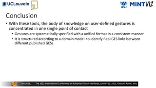 Conclusion
• With these tools, the body of knowledge on user-defined gestures is
concentrated in one single point of contact
• Gestures are systematically specified with a unified format in a consistent manner
• It is structured according to a domain model to identify RepliGES links between
different published GESs.
 