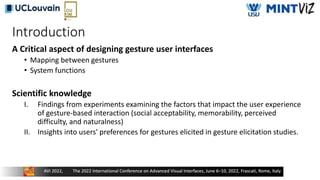 Introduction
A Critical aspect of designing gesture user interfaces
• Mapping between gestures
• System functions
Scientific knowledge
I. Findings from experiments examining the factors that impact the user experience
of gesture-based interaction (social acceptability, memorability, perceived
difficulty, and naturalness)
II. Insights into users' preferences for gestures elicited in gesture elicitation studies.
 