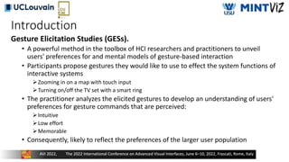 Introduction
Gesture Elicitation Studies (GESs).
• A powerful method in the toolbox of HCI researchers and practitioners to unveil
users' preferences for and mental models of gesture-based interaction
• Participants propose gestures they would like to use to effect the system functions of
interactive systems
Zooming in on a map with touch input
Turning on/off the TV set with a smart ring
• The practitioner analyzes the elicited gestures to develop an understanding of users'
preferences for gesture commands that are perceived:
Intuitive
Low effort
Memorable
• Consequently, likely to reflect the preferences of the larger user population
 