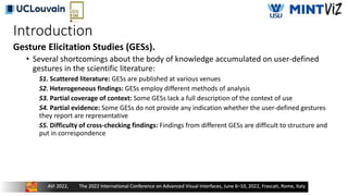 Introduction
Gesture Elicitation Studies (GESs).
• Several shortcomings about the body of knowledge accumulated on user-defined
gestures in the scientific literature:
S1. Scattered literature: GESs are published at various venues
S2. Heterogeneous findings: GESs employ different methods of analysis
S3. Partial coverage of context: Some GESs lack a full description of the context of use
S4. Partial evidence: Some GESs do not provide any indication whether the user-defined gestures
they report are representative
S5. Difficulty of cross-checking findings: Findings from different GESs are difficult to structure and
put in correspondence
 