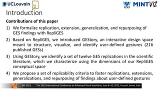 Introduction
Contributions of this paper
1) We formalize replication, extension, generalization, and repurposing of
GES findings with RepliGES
2) Based on RepliGES, we introduced GEStory, an interactive design space
meant to structure, visualize, and identify user-defined gestures (216
published GESs)
3) Using GEStory, we identify a set of twelve GES replications in the scientific
literature, which we characterize using the dimensions of our RepliGES
conceptual space
4) We propose a set of replicability criteria to foster replications, extensions,
generalizations, and repurposing of findings about user-defined gestures
 