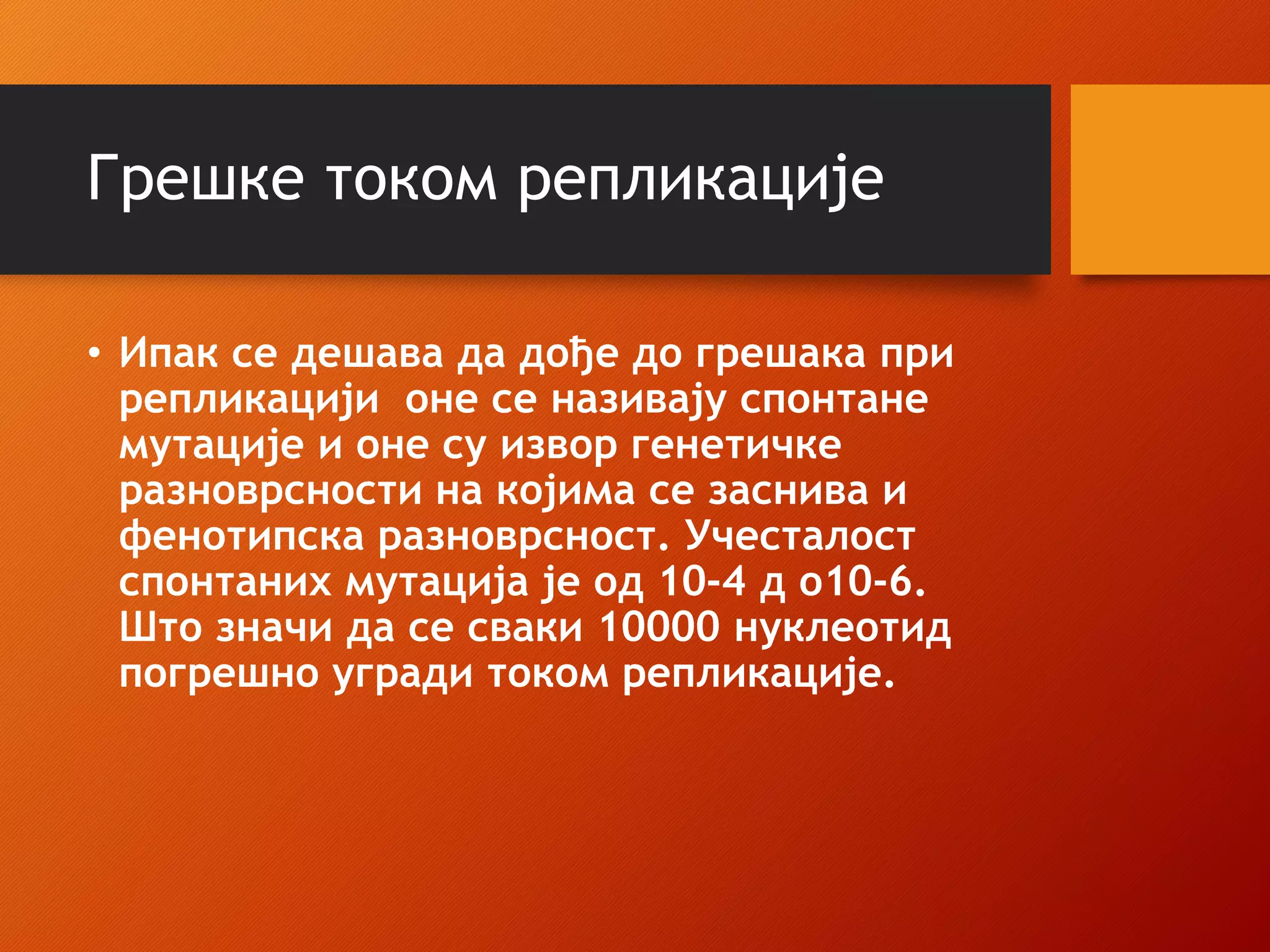 Грешке током репликације
• Ипак се дешава да дође до грешака при
репликацији оне се називају спонтане
мутације и оне су извор генетичке
разноврсности на којима се заснива и
фенотипска разноврсност. Учесталост
спонтаних мутација је од 10-4 д о10-6.
Што значи да се сваки 10000 нуклеотид
погрешно угради током репликације.
 