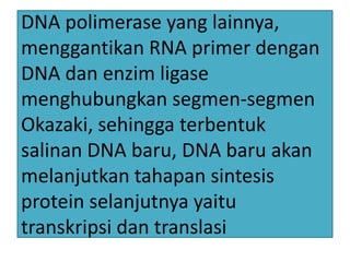 DNA polimerase yang lainnya,
menggantikan RNA primer dengan
DNA dan enzim ligase
menghubungkan segmen-segmen
Okazaki, sehingga terbentuk
salinan DNA baru, DNA baru akan
melanjutkan tahapan sintesis
protein selanjutnya yaitu
transkripsi dan translasi

 