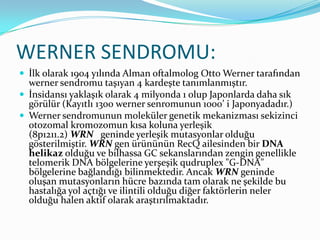 WERNER SENDROMU:
 İlk olarak 1904 yılında Alman oftalmolog Otto Werner tarafından

werner sendromu taşıyan 4 kardeşte tanımlanmıştır.
 İnsidansı yaklaşık olarak 4 milyonda 1 olup Japonlarda daha sık
görülür (Kayıtlı 1300 werner senromunun 1000’ i Japonyadadır.)
 Werner sendromunun moleküler genetik mekanizması sekizinci
otozomal kromozomun kısa koluna yerleşik
(8p1211.2) WRN geninde yerleşik mutasyonlar olduğu
gösterilmiştir. WRN gen ürününün RecQ ailesinden bir DNA
helikaz olduğu ve bilhassa GC sekanslarından zengin genellikle
telomerik DNA bölgelerine yerşeşik qudruplex "G-DNA"
bölgelerine bağlandığı bilinmektedir. Ancak WRN geninde
oluşan mutasyonların hücre bazında tam olarak ne şekilde bu
hastalığa yol açtığı ve ilintili olduğu diğer faktörlerin neler
olduğu halen aktif olarak araştırılmaktadır.

 
