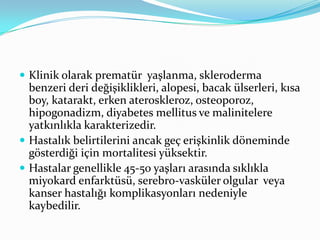  Klinik olarak prematür yaşlanma, skleroderma

benzeri deri değişiklikleri, alopesi, bacak ülserleri, kısa
boy, katarakt, erken ateroskleroz, osteoporoz,
hipogonadizm, diyabetes mellitus ve malinitelere
yatkınlıkla karakterizedir.
 Hastalık belirtilerini ancak geç erişkinlik döneminde
gösterdiği için mortalitesi yüksektir.
 Hastalar genellikle 45-50 yaşları arasında sıklıkla
miyokard enfarktüsü, serebro-vasküler olgular veya
kanser hastalığı komplikasyonları nedeniyle
kaybedilir.

 