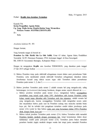 -1-
Raha, 19 Agustus 2015
Perihal : Replik Atas Jawaban Termohon
Kepada Yth.
Ketua Pengadilan Agama Raha
Cq. Yang Mulia Ketua Majelis Hakim Yang Memeriksa
Perkara Nomor. 0115/Pdt.G/2015/PA.RH
Di -
Raha
Assalamu’alaikum Wr. Wb
Dengan hormat,
Yang bertanda tangan di bawah ini :
Pemohon La Ode Hariki bin La Ode Salihi, Umur 63 tahun, Agama Islam, Pendidikan
Tererakhir SLTP, Pekerjaan Pensiunan PNS, bertempat tinggal di Desa Sawerigadi
RK. II/RT.01 Kecamatan Barangka, Kabupaten Muna-------------------------------------------
Dengan ini mengajukan Replik atas Jawaban TERMOHON, yang diuraikan pada tanggal
27 Juli 2015 sebagai berikut : --------------------------------------------------------------------
1) Bahwa Pemohon tetap pada dalil-dalil sebagaimana terurai dalam surat permohonan Talak
Pemohon, serta membantah seluruh dalil-dalil Termohon sebagaimana diuraikan dalam
Jawabannya kecuali yang diakui secara tegas oleh Termohon dalam permohonan
Pemohon pada nomor 1, 2, dan 3.------------------------------------------------------------
2) Bahwa jawaban Termohon pada nomor 2 adalah sesuatu hal yang mengada-ada, saling
bertentangan (in kosistensi) dan kurang beralasan, dengan uraian seperti dibawah ini :-----
a. Bahwa jawaban termohon pada nomor (2.a.), mengatakan bahwa sesungguhnya
perselisihan yang terjadi sejak tahun 1991 disebabkan oleh karena Pemohon sering
keluar rumah tanpa diketahui oleh Termohon arah dan tujuannya, adalah sesuatu hal
yang mengada-ada, karena sesungguhnya Termohon telah mengetahui secara sadar
dan meyakinkan bahwa pada saat itu Pemohon sedang mau mencoba merintis bisnis
kayu jati. Hal itu terbukti dari pengakuan termohon sendiri dalam jawabanya pada
nomor (2.b.) point ke lima bahwa pada saat yang bersamaan (tahun 1991) Pemohon
sibuk dengan bisnis kayu jati.-------------------------------------------------------------
b. Bahwa terkait jawaban Termohon pada nomor (2.b.) bahwa Termohon telah menuduh
Pemohon hendak menikah dengan perempuan lain, tetapi kenyataanya dalam dasar
tuduhannya sendiri pada poin-poin nomor (2.b), Termohon justru bukan menuduh
pemohon hendak (ingin) menikah dengan wanita lain tetapi justru menuduh Pemohon
 