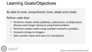 Resources created by Andy Colley (@MrAColley)
Learning Goals/Objectives
Be able to read, comprehend, trace, adapt and create
Python code that:
• Performs simple maths (addition, subtraction, multiplication,
division and integer division) using fixed numbers
• Performs simple maths using numbers stored in variables
• Converts strings to integers
• Gets number input and uses it in calculations
 