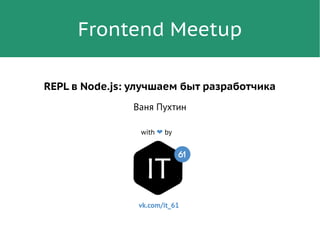 Frontend Meetup
with ❤ by
REPL в Node.js: улучшаем быт разработчика
Ваня Пухтин
vk.com/it_61
 