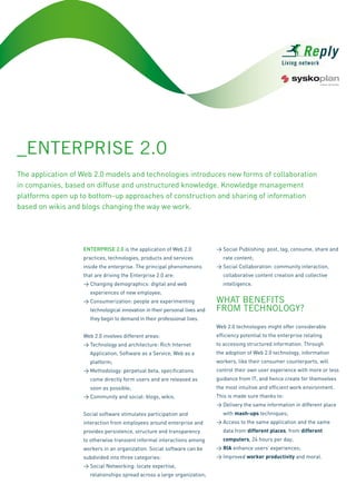 _EntErprisE 2.0
The application of Web 2.0 models and technologies introduces new forms of collaboration
in companies, based on diffuse and unstructured knowledge. Knowledge management
platforms open up to bottom-up approaches of construction and sharing of information
based on wikis and blogs changing the way we work.




                   EnTErprisE 2.0 is the application of Web 2.0             > Social Publishing: post, tag, consume, share and
                                                                               rate content;
                   practices, technologies, products and services
                                                                            > Social Collaboration: community interaction,
                   inside the enterprise. The principal phenomenons
                                                                               collaborative content creation and collective
                   that are driving the Enterprise 2.0 are:
                                                                               intelligence.
                   > Changing demographics: digital and web
                     experiences of new employee;
                                                                            WHAt BEnEFits
                   > Consumerization: people are experimenting
                                                                            FrOM tECHnOLOGY?
                     technological innovation in their personal lives and
                     they begin to demand in their professional lives.
                                                                            Web 2.0 technologies might offer considerable
                                                                            efficiency potential to the enterprise relating
                   Web 2.0 involves different areas:
                                                                            to accessing structured information. Through
                   > Technology and architecture: Rich Internet
                                                                            the adoption of Web 2.0 technology, information
                     Application, Software as a Service, Web as a
                                                                            workers, like their consumer counterparts, will
                     platform;
                                                                            control their own user experience with more or less
                   > Methodology: perpetual beta, specifications
                                                                            guidance from IT, and hence create for themselves
                     come directly form users and are released as
                                                                            the most intuitive and efficient work environment.
                     soon as possible;
                                                                            This is made sure thanks to:
                   > Community and social: blogs, wikis.
                                                                            > Delivery the same information in different place
                                                                               with mash-ups techniques;
                   Social software stimulates participation and
                                                                            > Access to the same application and the same
                   interaction from employees around enterprise and
                                                                               data from different places, from different
                   provides persistence, structure and transparency
                                                                               computers, 24 hours per day;
                   to otherwise transient informal interactions among
                                                                            > RIA enhance users’ experiences;
                   workers in an organization. Social software can be
                                                                            > Improved worker productivity and moral.
                   subdivided into three categories:
                   > Social Networking: locate expertise,
                     relationships spread across a large organization;