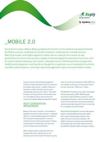 _MOBILE 2.0
Social Communities, Wikies, Blogs go beyond the frontiers of the network and expand towards
the Mobile universe, enabled by convergence between mobile devices and web services.
Web 2.0 principles and models applied to mobile devices allow for the creation of new
generations of services and solutions capable of fully leveraging the potential of functions such
as location-based marketing, local search, integrated search marketing and micro-payments.
Usability and navigations must thus be re-thought for an optimum use on hundreds of currently
available mobile browsers, ultimately separating application logics from presentation modes.




                    Using a common internet browsing approach               to be more and more fundamental. With JOCA® you
                    inside of a mobile device falls short on a key driver   can manage not only your communication status,
                    for wireless data services - usability. People are      but also control your “Where am I” status.
                    looking for a faster and easier way to access
                                                                            Technology. Contrary to most other messengers
                    valuable data content on their device. They suffer
                    through frustrating and time intensive data entry       that are proxy based, JOCA® NG Messenger
                    on a tiny keyboard only to discover that their          uses direct socket methods to connect to instant
                    connection dropped halfway through their request.       messaging frameworks. It does not need to poll the
                                                                            server for new information every few seconds but
                    NEXT GENERATION                                         sends/receives data only when there is a real need
                    MESSENGER                                               for a message to be sent/recieved.


                    Based on this vision, Interactiv – the company of       MulTilayer Technology. Common IM systems
                    syskoplan focused on mobile solutions - developed       based on standard XML protocols like Jabber
                    JOCA® an innovative Mobile Application Platform.        offer a great interoperability. However, they
                    This client/server based platform is the first          suffer from strict functional limitations. The
                    complete solution to harness the power of today’s       JOCA® architecture combines the standard Web
                    wireless devices to deliver fast, one click easy        technologies with new mobile enhancements to
                    access to today’s top content brands.                   provide Best of Breed mobile messenger usability.


                    While traditional IM are originated within the
                    stationary PC world, mobile users are not
                    stationary and location based information is going